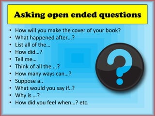 Asking open ended questionsHow will you make the cover of your book?What happened after…?List all of the…How did…?Tell me…Think of all the …?How many ways can…?Suppose a..What would you say if..?Why is …?How did you feel when…? etc.