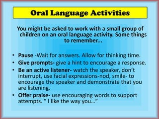 Oral Language ActivitiesYou might be asked to work with a small group of children on an oral language activity. Some things to remember...Pause -Wait for answers. Allow for thinking time.Give prompts- give a hint to encourage a response.Be an active listener- watch the speaker, don’t interrupt, use facial expressions-nod, smile- to encourage the speaker and demonstrate that you are listening.	Offer praise- use encouraging words to support attempts. “ I like the way you…”