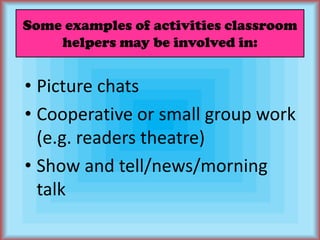 Some examples of activities classroom helpers may be involved in:Picture chatsCooperative or small group work (e.g. readers theatre)Show and tell/news/morning talk