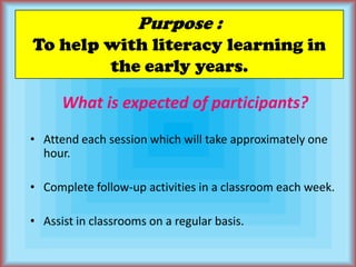 Purpose :To help with literacy learning in the early years.What is expected of participants?Attend each session which will take approximately one hour.Complete follow-up activities in a classroom each week.Assist in classrooms on a regular basis.