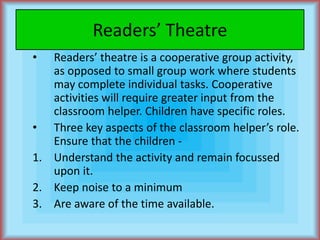 Readers’ TheatreReaders’ theatre is a cooperative group activity, as opposed to small group work where students may complete individual tasks. Cooperative activities will require greater input from the classroom helper. Children have specific roles.Three key aspects of the classroom helper’s role. Ensure that the children -Understand the activity and remain focussed upon it.Keep noise to a minimumAre aware of the time available.