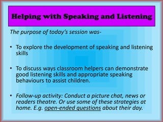 Helping with Speaking and ListeningThe purpose of today’s session was-To explore the development of speaking and listening skillsTo discuss ways classroom helpers can demonstrate good listening skills and appropriate speaking behaviours to assist children.Follow-up activity: Conduct a picture chat, news or readers theatre. Or use some of these strategies at home. E.g. open-ended questions about their day.