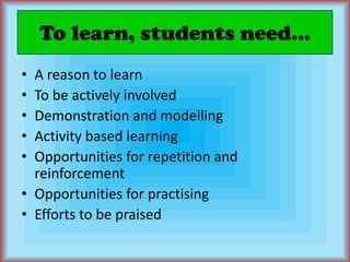 To learn, students need...A reason to learnTo be actively involvedDemonstration and modellingActivity based learningOpportunities for repetition and reinforcementOpportunities for practisingEfforts to be praised
