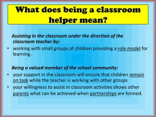 What does being a classroom helper mean?    Assisting in the classroom under the direction of theclassroom teacher by:working with small groups of children providing a role model for learning.    Being a valued member of the school community: your support in the classroom will ensure that children remain on task while the teacher is working with other groupsyour willingness to assist in classroom activities shows other parents what can be achieved when partnerships are formed.