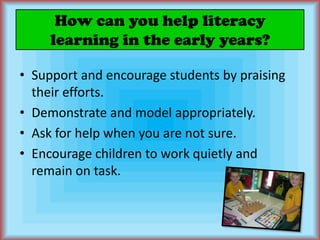 How can you help literacy learning in the early years?Support and encourage students by praising their efforts.Demonstrate and model appropriately.Ask for help when you are not sure.Encourage children to work quietly and remain on task.
