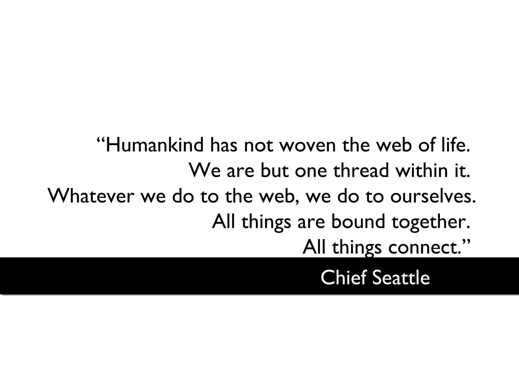 “Humankind has not woven the web of life.
We are but one thread within it.
Whatever we do to the web, we do to ourselves.
All things are bound together.
All things connect.”
Chief Seattle

 
