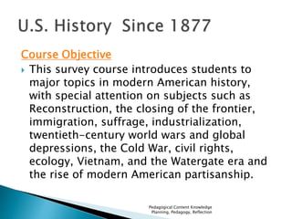 Course Objective 
 This survey course introduces students to 
major topics in modern American history, 
with special attention on subjects such as 
Reconstruction, the closing of the frontier, 
immigration, suffrage, industrialization, 
twentieth-century world wars and global 
depressions, the Cold War, civil rights, 
ecology, Vietnam, and the Watergate era and 
the rise of modern American partisanship. 
Pedagogical Content Knowledge 
Planning, Pedagogy, Reflection 
 