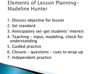 1. Discuss objective for lesson 
2. Set standard 
3. Anticipatory set-get students’ interest 
4. Teaching – input, modeling, check for 
understanding 
5. Guided practice 
6. Closure – questions – cues to wrap up 
7. Independent practice 
 