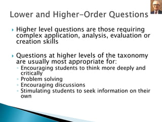  Higher level questions are those requiring 
complex application, analysis, evaluation or 
creation skills 
 Questions at higher levels of the taxonomy 
are usually most appropriate for: 
◦ Encouraging students to think more deeply and 
critically 
◦ Problem solving 
◦ Encouraging discussions 
◦ Stimulating students to seek information on their 
own 
 