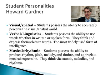  Visual/spatial – Students possess the ability to accurately 
perceive the visual/spatial world. 
 Verbal/Linguistics – Students possess the ability to use 
words whether in written or spoken form. They think and 
express themselves in words. The most widely used form of 
intelligence. 
 Musical/rhythmic – Students possess the ability to 
produce rhythm, pitch, melody, and timbre, and appreciate 
musical expression. They think via sounds, melodies, and 
rhythms. 
 