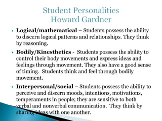  Logical/mathematical – Students possess the ability 
to discern logical patterns and relationships. They think 
by reasoning. 
 Bodily/Kinesthetics - Students possess the ability to 
control their body movements and express ideas and 
feelings through movement. They also have a good sense 
of timing. Students think and feel through bodily 
movement. 
 Interpersonal/social – Students possess the ability to 
perceive and discern moods, intentions, motivations, 
temperaments in people; they are sensitive to both 
verbal and nonverbal communication. They think by 
sharing ideas with one another. 
 