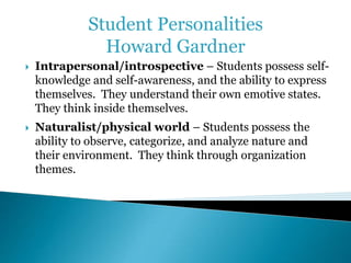 Student Personalities 
Howard Gardner 
 Intrapersonal/introspective – Students possess self-knowledge 
and self-awareness, and the ability to express 
themselves. They understand their own emotive states. 
They think inside themselves. 
 Naturalist/physical world – Students possess the 
ability to observe, categorize, and analyze nature and 
their environment. They think through organization 
themes. 
 
