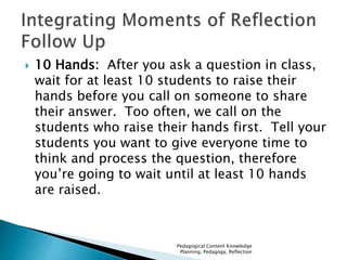  10 Hands: After you ask a question in class, 
wait for at least 10 students to raise their 
hands before you call on someone to share 
their answer. Too often, we call on the 
students who raise their hands first. Tell your 
students you want to give everyone time to 
think and process the question, therefore 
you’re going to wait until at least 10 hands 
are raised. 
Pedagogical Content Knowledge 
Planning, Pedagogy, Reflection 
 
