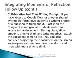  Collaborative Real Time Writing Prompt: If you 
have access to Google Docs or another shared 
writing platform, give students a writing prompt 
or a question to think about. Post it on the 
Google Doc and give all students real-time 
access to the document. During class, allow 
students time to think and write together. Watch 
the document come to life. You can also 
consider projecting their document on the screen 
so everyone can see how ideas transform and 
grow with more time to think. 
Pedagogical Content Knowledge 
Planning, Pedagogy, Reflection 
 