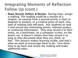  Read, Record, Reflect, & Review: During class, assign 
a reading. The reading could be a section of a 
chapter, an excerpt from a journal article, a chart or 
diagram to analyze, or a creative piece of work. Any 
type of reading task will work. Ask students to read 
it and record any interesting points, relevant quotes, 
or confusing information. They may record it in their 
notes, on a worksheet, on a computer screen, on the 
board, etc. It doesn’t matter how they record it as 
long as they document what they see, think, or 
feel. This process makes learning visible, and that’s 
what we want to encourage them to do. Give them 
time to go back and review the reading and make 
additional notes. 
Pedagogical Content Knowledge 
Planning, Pedagogy, Reflection 
 