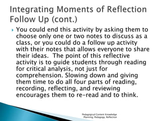  You could end this activity by asking them to 
choose only one or two notes to discuss as a 
class, or you could do a follow up activity 
with their notes that allows everyone to share 
their ideas. The point of this reflective 
activity is to guide students through reading 
for critical analysis, not just for 
comprehension. Slowing down and giving 
them time to do all four parts of reading, 
recording, reflecting, and reviewing 
encourages them to re-read and to think. 
Pedagogical Content Knowledge 
Planning, Pedagogy, Reflection 
 