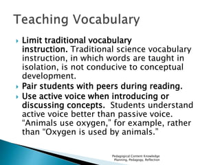  Limit traditional vocabulary 
instruction. Traditional science vocabulary 
instruction, in which words are taught in 
isolation, is not conducive to conceptual 
development. 
 Pair students with peers during reading. 
 Use active voice when introducing or 
discussing concepts. Students understand 
active voice better than passive voice. 
“Animals use oxygen,” for example, rather 
than “Oxygen is used by animals.” 
Pedagogical Content Knowledge 
Planning, Pedagogy, Reflection 
 