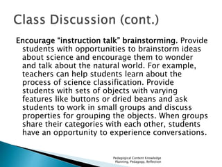 Encourage “instruction talk” brainstorming. Provide 
students with opportunities to brainstorm ideas 
about science and encourage them to wonder 
and talk about the natural world. For example, 
teachers can help students learn about the 
process of science classification. Provide 
students with sets of objects with varying 
features like buttons or dried beans and ask 
students to work in small groups and discuss 
properties for grouping the objects. When groups 
share their categories with each other, students 
have an opportunity to experience conversations. 
Pedagogical Content Knowledge 
Planning, Pedagogy, Reflection 
 