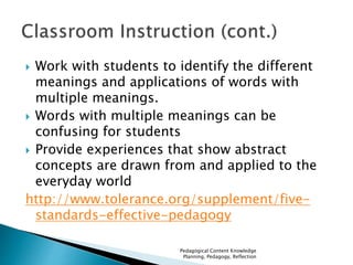  Work with students to identify the different 
meanings and applications of words with 
multiple meanings. 
 Words with multiple meanings can be 
confusing for students 
 Provide experiences that show abstract 
concepts are drawn from and applied to the 
everyday world 
http://www.tolerance.org/supplement/five-standards- 
effective-pedagogy 
Pedagogical Content Knowledge 
Planning, Pedagogy, Reflection 
 