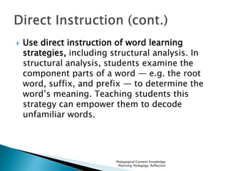  Use direct instruction of word learning 
strategies, including structural analysis. In 
structural analysis, students examine the 
component parts of a word — e.g. the root 
word, suffix, and prefix — to determine the 
word’s meaning. Teaching students this 
strategy can empower them to decode 
unfamiliar words. 
Pedagogical Content Knowledge 
Planning, Pedagogy, Reflection 
 