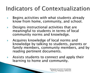  Begins activities with what students already 
know from home, community, and school. 
 Designs instructional activities that are 
meaningful to students in terms of local 
community norms and knowledge. 
 Acquires knowledge of local norms and 
knowledge by talking to students, parents or 
family members, community members, and by 
reading pertinent documents. 
 Assists students to connect and apply their 
learning to home and community. 
Pedagogical Content Knowledge 
Planning, Pedagogy, Reflection 
 