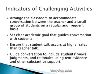  Arrange the classroom to accommodate 
conversation between the teacher and a small 
group of students on a regular and frequent 
basis. 
 Set clear academic goal that guides conversation 
with students. 
 Ensure that student talk occurs at higher rates 
than teacher talk. 
 Guide conversation to include students’ views, 
judgments, and rationales using text evidence 
and other substantive support. 
Pedagogical Content Knowledge 
Planning, Pedagogy, Reflection 
 