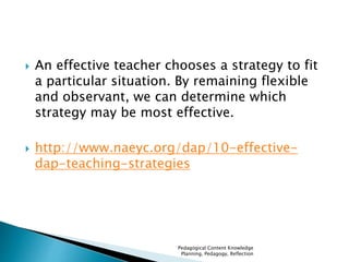  An effective teacher chooses a strategy to fit 
a particular situation. By remaining flexible 
and observant, we can determine which 
strategy may be most effective. 
 http://www.naeyc.org/dap/10-effective-dap- 
teaching-strategies 
Pedagogical Content Knowledge 
Planning, Pedagogy, Reflection 
 