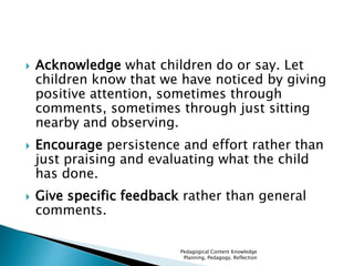  Acknowledge what children do or say. Let 
children know that we have noticed by giving 
positive attention, sometimes through 
comments, sometimes through just sitting 
nearby and observing. 
 Encourage persistence and effort rather than 
just praising and evaluating what the child 
has done. 
 Give specific feedback rather than general 
comments. 
Pedagogical Content Knowledge 
Planning, Pedagogy, Reflection 
 