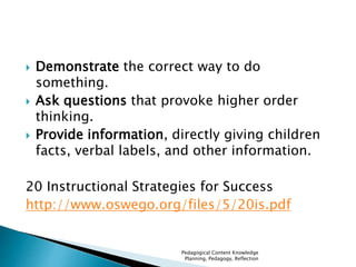  Demonstrate the correct way to do 
something. 
 Ask questions that provoke higher order 
thinking. 
 Provide information, directly giving children 
facts, verbal labels, and other information. 
20 Instructional Strategies for Success 
http://www.oswego.org/files/5/20is.pdf 
Pedagogical Content Knowledge 
Planning, Pedagogy, Reflection 
 