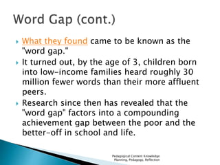  What they found came to be known as the 
"word gap." 
 It turned out, by the age of 3, children born 
into low-income families heard roughly 30 
million fewer words than their more affluent 
peers. 
 Research since then has revealed that the 
"word gap" factors into a compounding 
achievement gap between the poor and the 
better-off in school and life. 
Pedagogical Content Knowledge 
Planning, Pedagogy, Reflection 
 