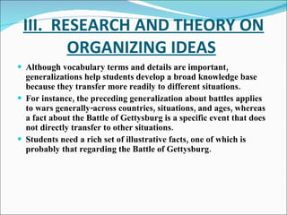 III.  RESEARCH AND THEORY ON ORGANIZING IDEAS   Although vocabulary terms and details are important, generalizations help students develop a broad knowledge base because they transfer more readily to different situations. For instance, the preceding generalization about battles applies to wars generally-across countries, situations, and ages, whereas a fact about the Battle of Gettysburg is a specific event that does not directly transfer to other situations. Students need a rich set of illustrative facts, one of which is probably that regarding the Battle of Gettysburg. 