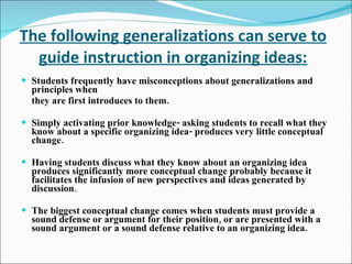 The following generalizations can serve to guide instruction in organizing ideas: Students frequently have misconceptions about generalizations and principles when they are first introduces to them. Simply activating prior knowledge- asking students to recall what they know about a specific organizing idea- produces very little conceptual change. Having students discuss what they know about an organizing idea produces significantly more conceptual change probably because it facilitates the infusion of new perspectives and ideas generated by discussion. The biggest conceptual change comes when students must provide a sound defense or argument for their position, or are presented with a sound argument or a sound defense relative to an organizing idea. 