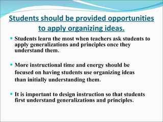 Students should be provided opportunities to apply organizing ideas. Students learn the most when teachers ask students to apply generalizations and principles once they understand them. More instructional time and energy should be focused on having students use organizing ideas than initially understanding them. It is important to design instruction so that students first understand generalizations and principles. 