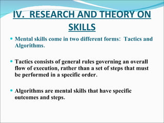 IV.  RESEARCH AND THEORY ON SKILLS Mental skills come in two different forms:  Tactics and Algorithms. Tactics consists of general rules governing an overall flow of execution, rather than a set of steps that must be performed in a specific order. Algorithms are mental skills that have specific outcomes and steps. 