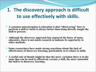 1.  The discovery approach is difficult to use effectively with skills. A common misconception is education is that “discovering” how to perform a skill or tactic is always better than being directly taught the skill or process. Although the discovery approach has captured the fancy of many educators, there is not much research to indicate its superiority to other methods. Some researchers have made strong assertions about the lack of effectiveness of discovery learning, particularly as it relates to skills. A useful rule of thumb might be that the more variation there is in the steps that can be used to effectively execute a skill, the more amenable the skill is to discovery learning. 