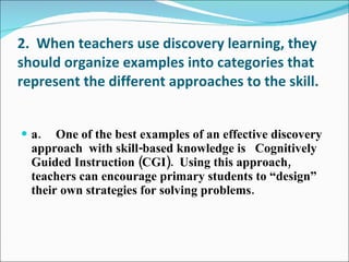 2.  When teachers use discovery learning, they should organize examples into categories that represent the different approaches to the skill. a. One of the best examples of an effective discovery approach  with skill-based knowledge is  Cognitively Guided Instruction (CGI).  Using this approach, teachers can encourage primary students to “design” their own strategies for solving problems. 