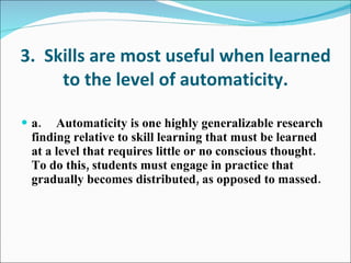 3.  Skills are most useful when learned to the level of automaticity. a. Automaticity is one highly generalizable research finding relative to skill learning that must be learned at a level that requires little or no conscious thought.  To do this, students must engage in practice that gradually becomes distributed, as opposed to massed. 