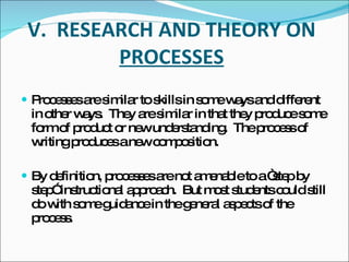V.  RESEARCH AND THEORY ON  PROCESSES Processes are similar to skills in some ways and different in other ways.  They are similar in that they produce some form of product or new understanding.  The process of writing produces a new composition. By definition, processes are not amenable to a “step by step” instructional approach.  But most students could still do with some guidance in the general aspects of the process. 