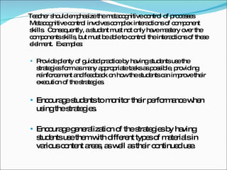 Teacher should emphasize the metacognitive control of processes Metacognitive control involves complex interactions of component skills.  Consequently, a student must not only have mastery over the components skills, but must be able to control the interactions of these elelment.  Examples: Provide plenty of guided practice by having students use the strategies form as many appropriate tasks as possible, providing reinforcement and feedback on how the students can improve their execution of the strategies. Encourage students to monitor their performance when using the strategies. Encourage generalization of the strategies by having students use them with different types of materials in various content areas, as well as their continued use. 