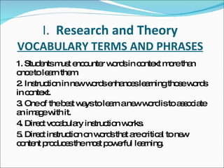 I.  Research and Theory VOCABULARY TERMS AND PHRASES 1. Students must encounter words in context more than once to learn them. 2. Instruction in new words enhances learning those words in context. 3. One of the best ways to learn a new word is to associate an image with it. 4. Direct vocabulary instruction works. 5. Direct instruction on words that are critical to new content produces the most powerful learning. 