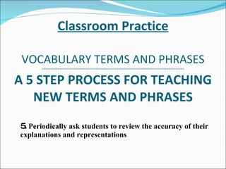 Classroom Practice VOCABULARY TERMS AND PHRASES >>>>>>>>>>>>>>>>>>>>>>>>>>>>>>>>>>>>>>><<<<<<<<<<<<<<<<<<<<<<<<<<<<<<<<<<<<<<<<<<< A 5 STEP PROCESS FOR TEACHING NEW TERMS AND PHRASES 5.  Periodically ask students to review the accuracy of their explanations and representations 