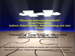 &quot;Classroom Instruction that Works&quot;   Group Presentation Authors: Robert Marzano, Debra Pickering, and Jane Pollock     Presentation by:  Tammy Yarborough, Chasidy Parker, Heather Huffman, Michelle Alexander *Please print this presentation as a handout, any semantic maps or any information you need in a print context if necessary. * Friendly reminder to be environmentally contious and conserve.   