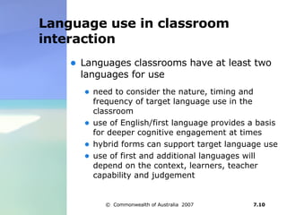 Language use in classroom interaction  Languages classrooms have at least two languages for use need to consider the nature, timing and frequency of target language use in the classroom  use of English/first language provides a basis for deeper cognitive engagement at times hybrid forms can support target language use use of first and additional languages will depend on the context, learners, teacher capability and judgement 