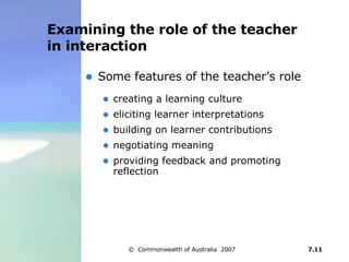 Examining the role of the teacher in interaction Some features of the teacher’s role  creating a learning culture  eliciting learner interpretations  building on learner contributions negotiating meaning  providing feedback and promoting reflection  