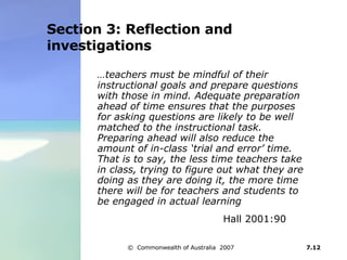 Section 3: Reflection and investigations … teachers must be mindful of their instructional goals and prepare questions with those in mind. Adequate preparation ahead of time ensures that the purposes for asking questions are likely to be well matched to the instructional task. Preparing ahead will also reduce the amount of in-class ‘trial and error’ time. That is to say, the less time teachers take in class, trying to figure out what they are doing as they are doing it, the more time there will be for teachers and students to be engaged in actual learning   Hall 2001:90 