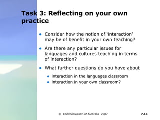 Task 3: Reflecting on your own practice Consider how the notion of ‘interaction’ may be of benefit in your own teaching? Are there any particular issues for languages and cultures teaching in terms of interaction?  What further questions do you have about interaction in the languages classroom interaction in your own classroom? 