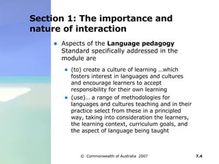 Section 1: The importance and nature of interaction Aspects of the  Language pedagogy  Standard specifically addressed in the module are (to) create a culture of learning …which fosters interest in languages and cultures and encourage learners to accept responsibility for their own learning (use)… a range of methodologies for languages and cultures teaching and in their practice select from these in a principled way, taking into consideration the learners, the learning context, curriculum goals, and the aspect of language being taught  