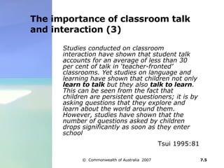The importance of classroom talk and interaction (3) Studies conducted on classroom interaction have shown that student talk accounts for an average of less than 30 per cent of talk in ‘teacher-fronted’ classrooms. Yet studies on language and learning have shown that children not only  learn to talk  but they also  talk to learn . This can be seen from the fact that children are persistent questioners; it is by asking questions that they explore and learn about the world around them. However, studies have shown that the number of questions asked by children drops significantly as soon as they enter school   Tsui 1995:81 