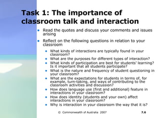 Task 1: The importance of classroom talk and interaction Read the quotes and discuss your comments and issues arising Reflect on the following questions in relation to your classroom What kinds of interactions are typically found in your classroom? What are the purposes for different types of interaction?  What kinds of participation are best for students’ learning? Is it important that all students participate? What is the nature and frequency of student questioning in your classroom? What are the expectations for students in terms of, for example, turn-taking, and ways of contributing to the classroom activities and discussion? How does language use (first and additional) feature in interactions in your classroom? How does identity (students and your own) affect interactions in your classroom? Why is interaction in your classroom the way that it is? 