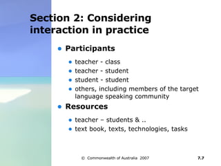 Section 2: Considering interaction in practice Participants teacher - class  teacher - student  student - student  others, including members of the target language speaking community  Resources teacher – students & .. text book, texts, technologies, tasks  